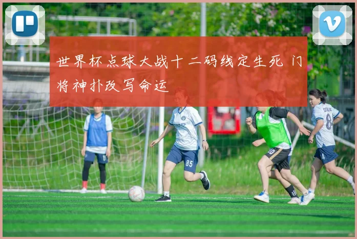 世界杯点球大战十二码线定生死 门将神扑改写命运