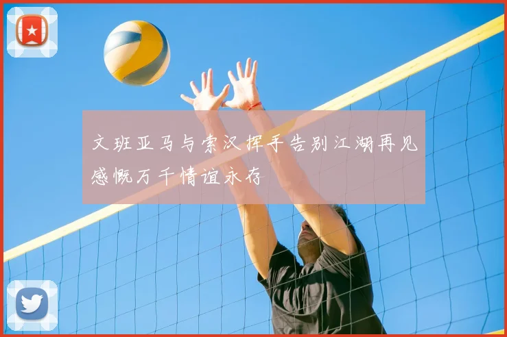文班亚马与索汉挥手告别江湖再见感慨万千情谊永存
