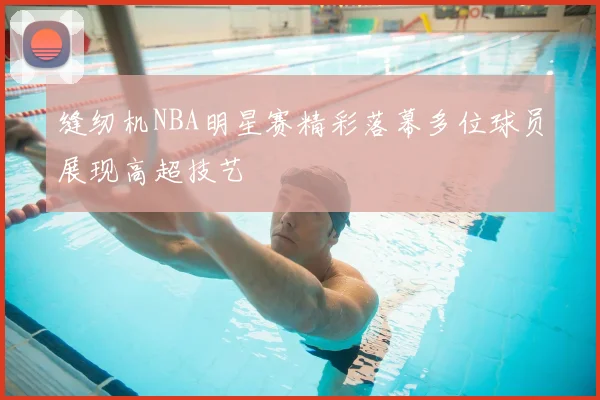 缝纫机NBA明星赛精彩落幕多位球员展现高超技艺