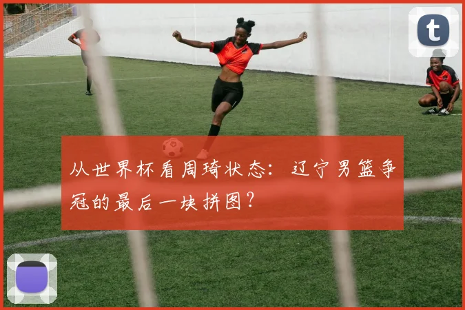 从世界杯看周琦状态：辽宁男篮争冠的最后一块拼图？