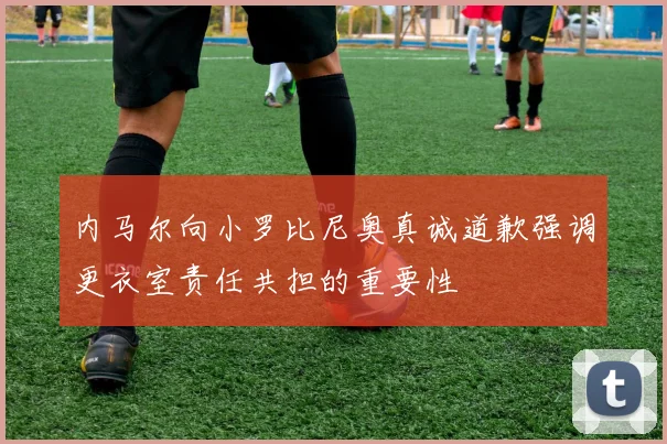 内马尔向小罗比尼奥真诚道歉强调更衣室责任共担的重要性
