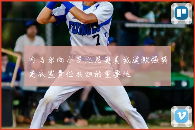 内马尔向小罗比尼奥真诚道歉强调更衣室责任共担的重要性