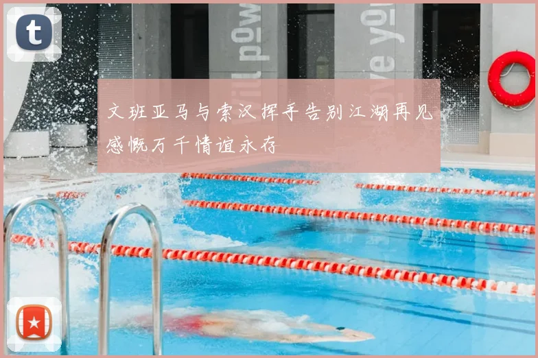 文班亚马与索汉挥手告别江湖再见感慨万千情谊永存