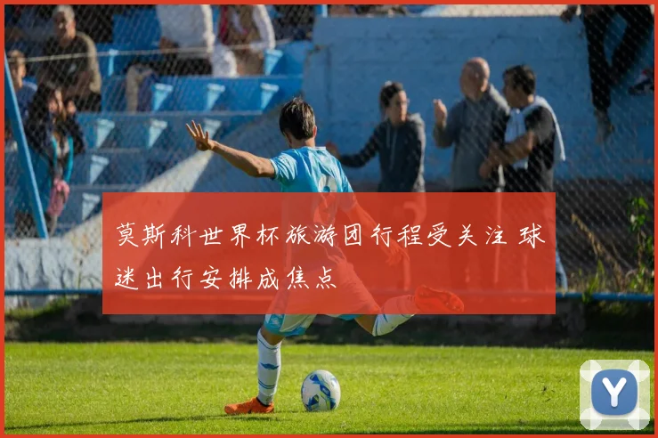 莫斯科世界杯旅游团行程受关注 球迷出行安排成焦点