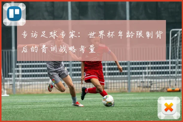 专访足球专家:世界杯年龄限制背后的青训战略考量