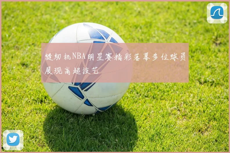 缝纫机NBA明星赛精彩落幕多位球员展现高超技艺