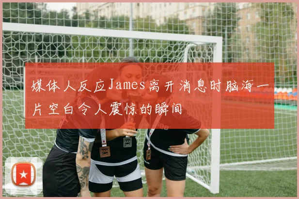 媒体人反应James离开消息时脑海一片空白令人震惊的瞬间