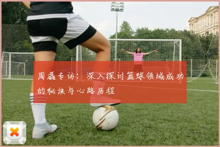 周磊专访：深入探讨篮球领域成功的秘诀与心路历程