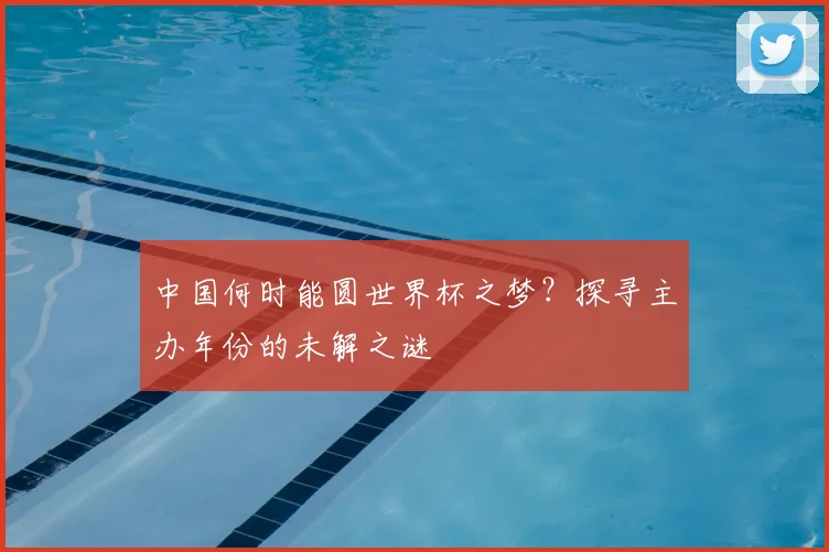 中国何时能圆世界杯之梦？探寻主办年份的未解之谜