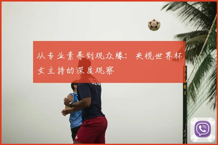从专业素养到观众缘：央视世界杯女主持的深度观察
