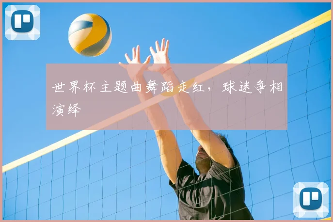 世界杯主题曲舞蹈走红，球迷争相演绎