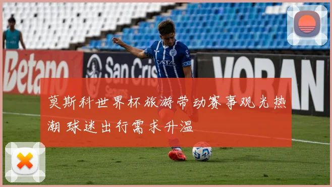 莫斯科世界杯旅游带动赛事观光热潮 球迷出行需求升温
