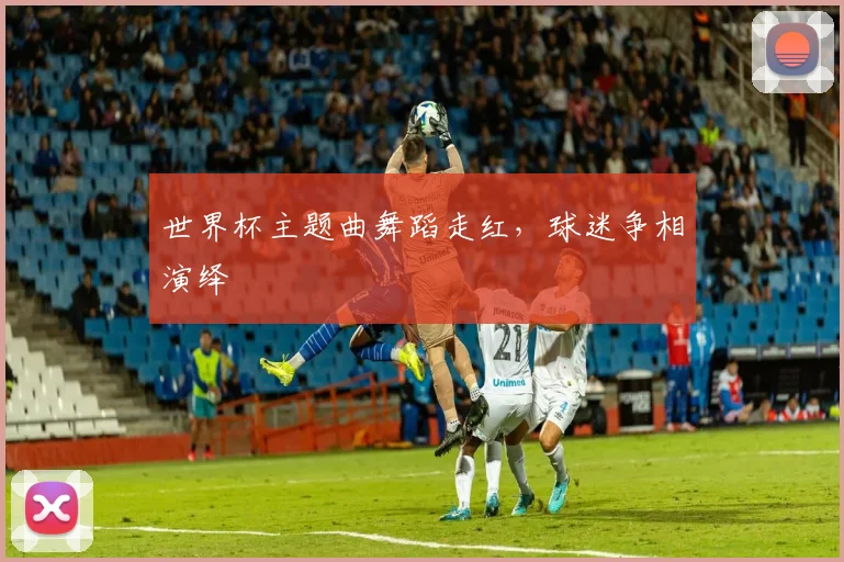 世界杯主题曲舞蹈走红，球迷争相演绎