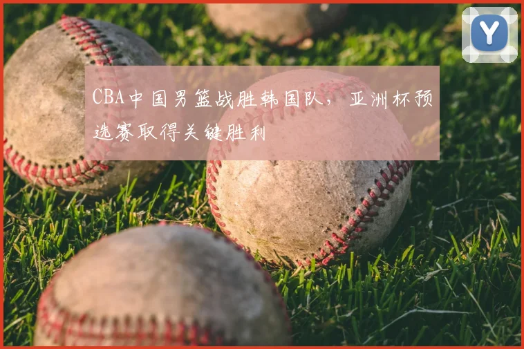CBA中国男篮战胜韩国队，亚洲杯预选赛取得关键胜利