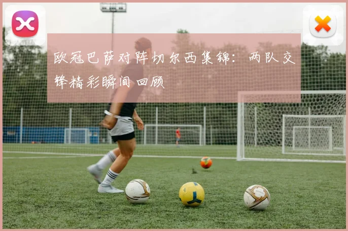 欧冠巴萨对阵切尔西集锦：两队交锋精彩瞬间回顾
