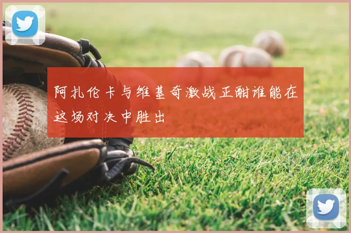 阿扎伦卡与维基奇激战正酣谁能在这场对决中胜出