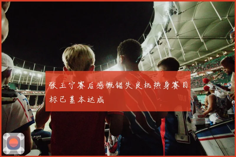 张玉宁赛后感慨错失良机热身赛目标已基本达成