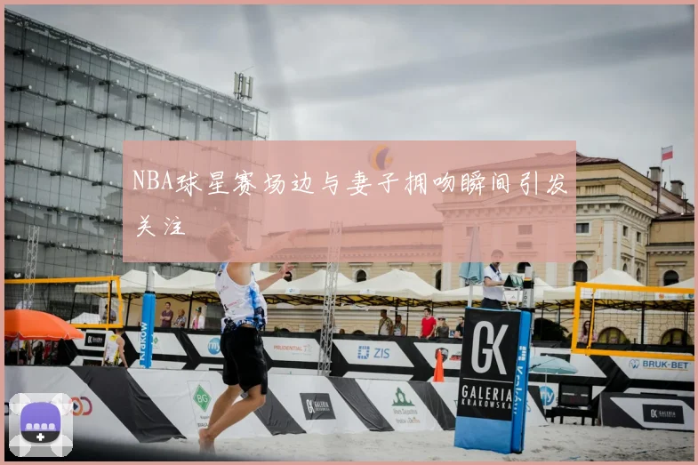 NBA球星赛场边与妻子拥吻瞬间引发关注