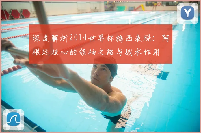深度解析2014世界杯梅西表现：阿根廷核心的领袖之路与战术作用