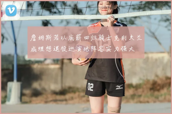 詹姆斯若以底薪回归骑士克利夫兰成理想退役巡演地阵容实力强大