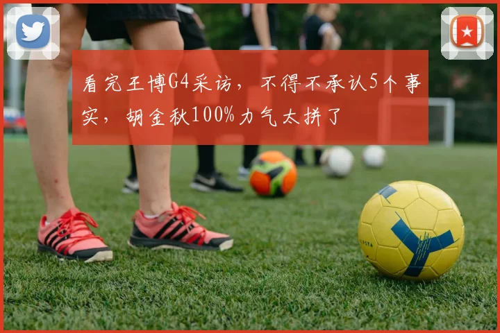 看完王博G4采访，不得不承认5个事实，胡金秋100%力气太拼了