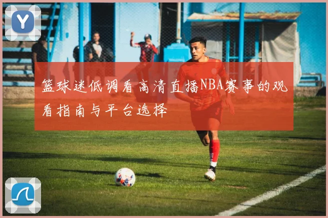 篮球迷低调看高清直播NBA赛事的观看指南与平台选择