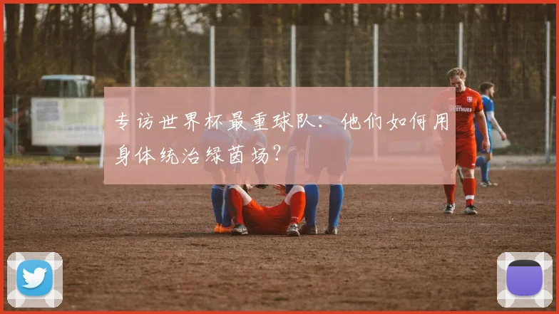专访世界杯最重球队：他们如何用身体统治绿茵场？