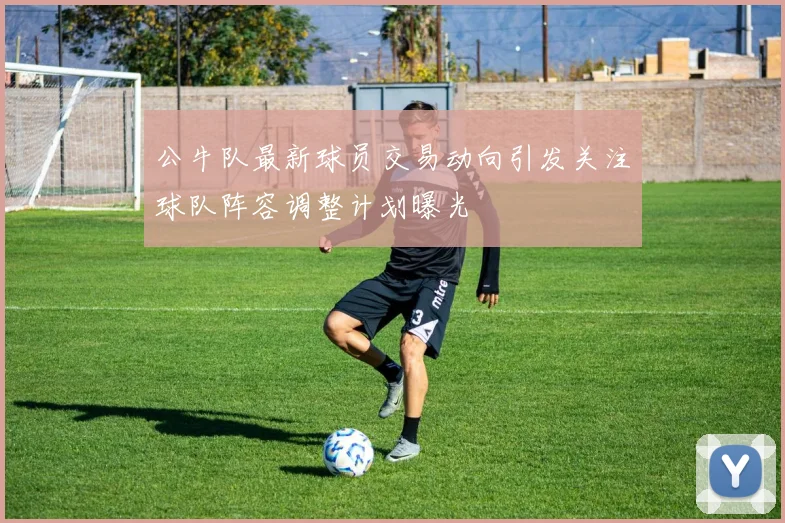 公牛队最新球员交易动向引发关注球队阵容调整计划曝光