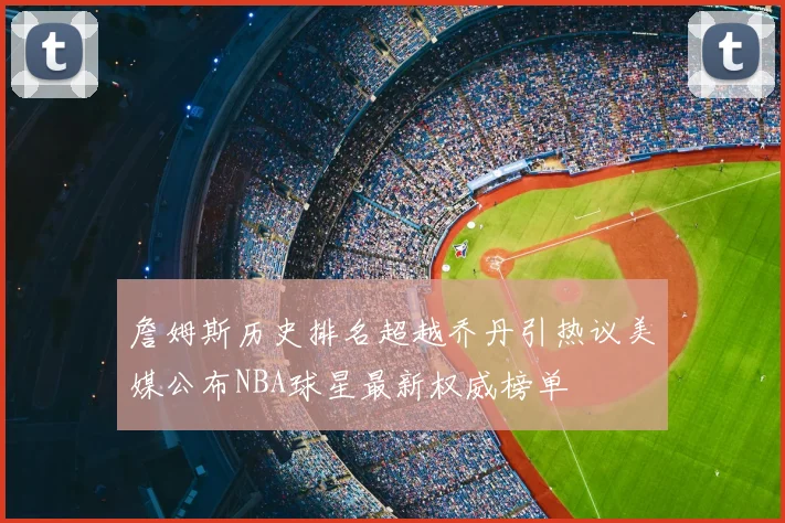 詹姆斯历史排名超越乔丹引热议美媒公布NBA球星最新权威榜单