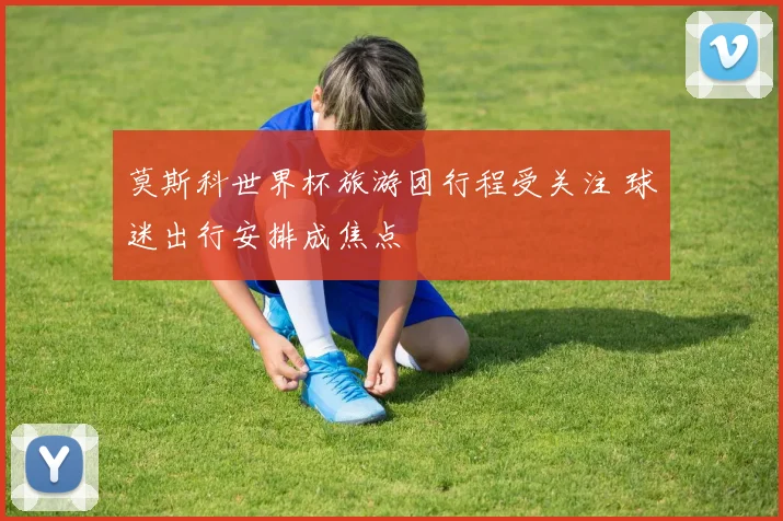 莫斯科世界杯旅游团行程受关注 球迷出行安排成焦点