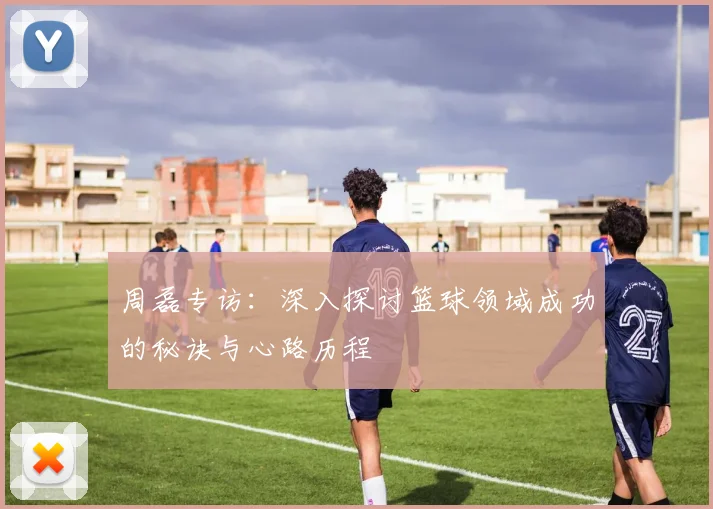 周磊专访：深入探讨篮球领域成功的秘诀与心路历程
