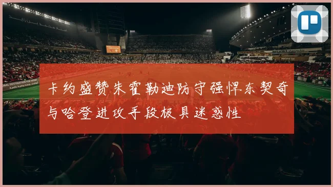 卡约盛赞朱霍勒迪防守强悍东契奇与哈登进攻手段极具迷惑性