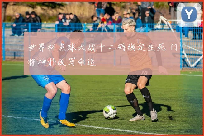 世界杯点球大战十二码线定生死 门将神扑改写命运