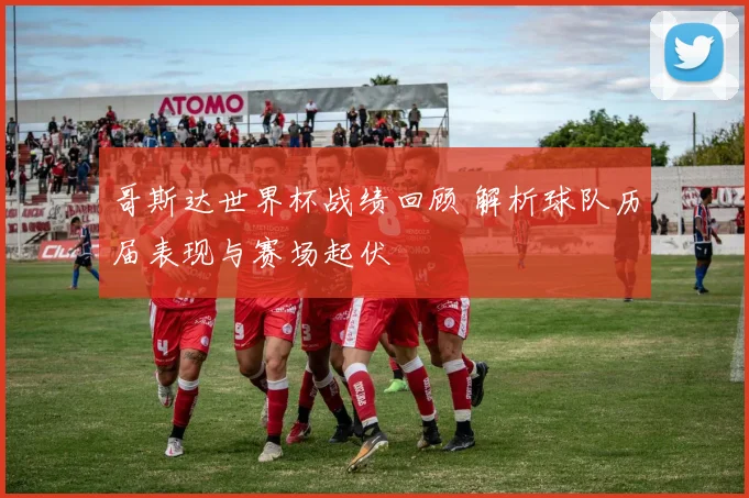 哥斯达世界杯战绩回顾 解析球队历届表现与赛场起伏