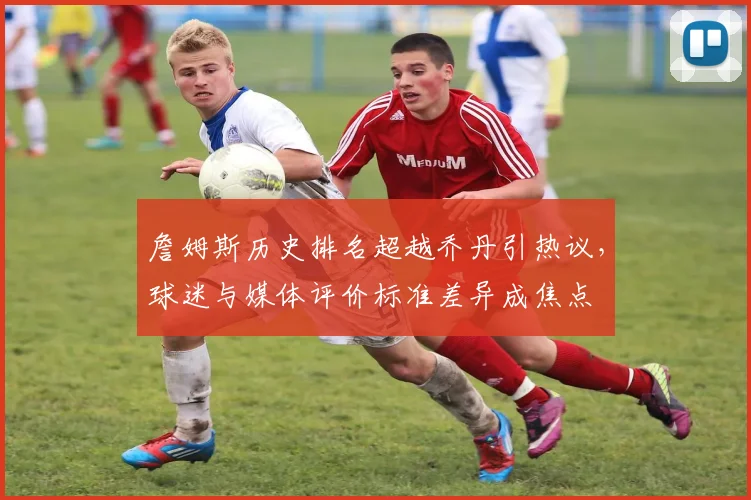 詹姆斯历史排名超越乔丹引热议，球迷与媒体评价标准差异成焦点