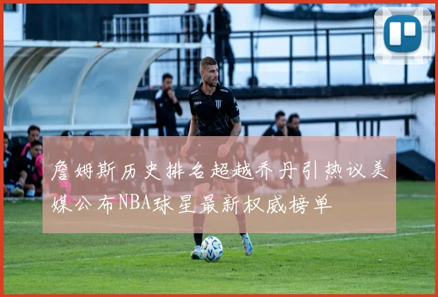 詹姆斯历史排名超越乔丹引热议美媒公布NBA球星最新权威榜单