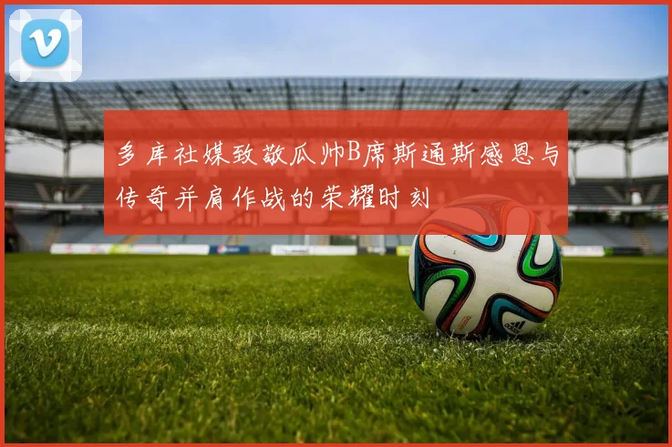 多库社媒致敬瓜帅B席斯通斯感恩与传奇并肩作战的荣耀时刻