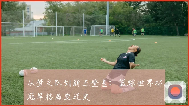 从梦之队到新王登基：篮球世界杯冠军格局变迁史