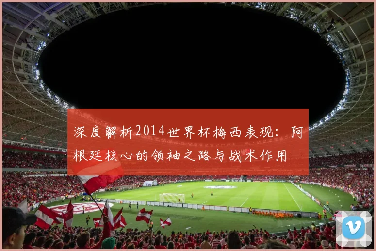 深度解析2014世界杯梅西表现：阿根廷核心的领袖之路与战术作用