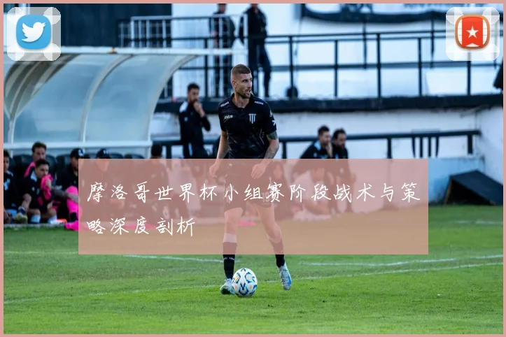 摩洛哥世界杯小组赛阶段战术与策略深度剖析