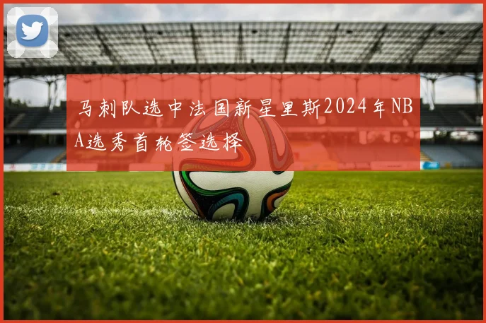 马刺队选中法国新星里斯2024年NBA选秀首轮签选择