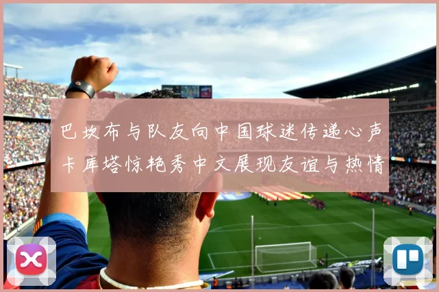 巴坎布与队友向中国球迷传递心声卡库塔惊艳秀中文展现友谊与热情