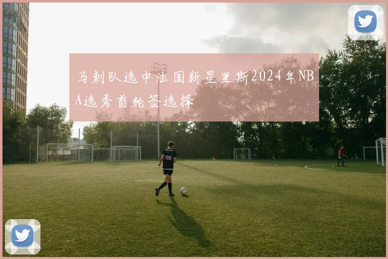 马刺队选中法国新星里斯2024年NBA选秀首轮签选择