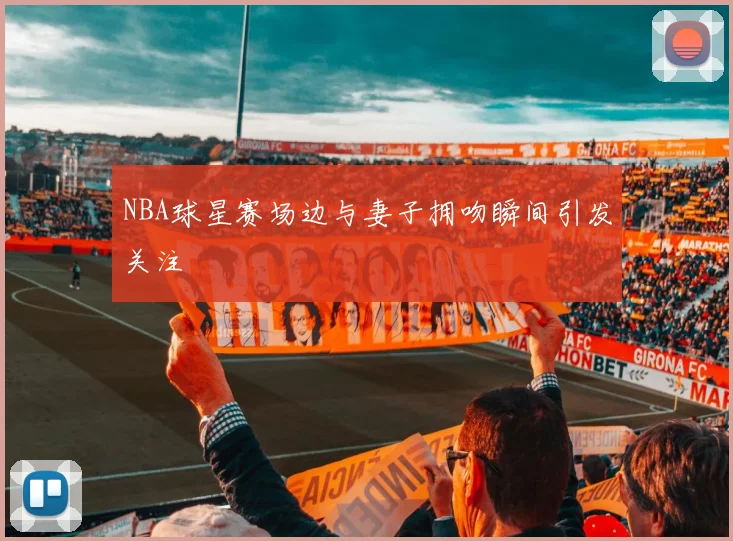 NBA球星赛场边与妻子拥吻瞬间引发关注