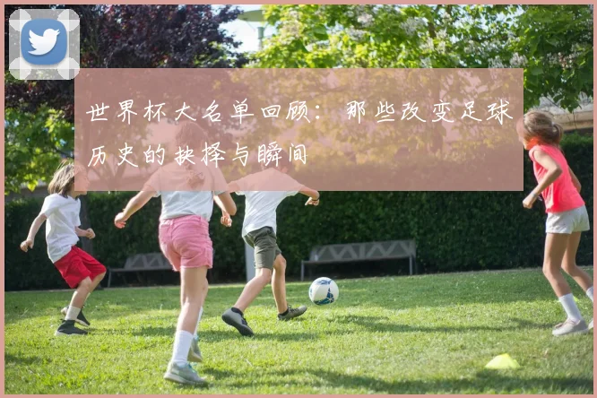 世界杯大名单回顾：那些改变足球历史的抉择与瞬间