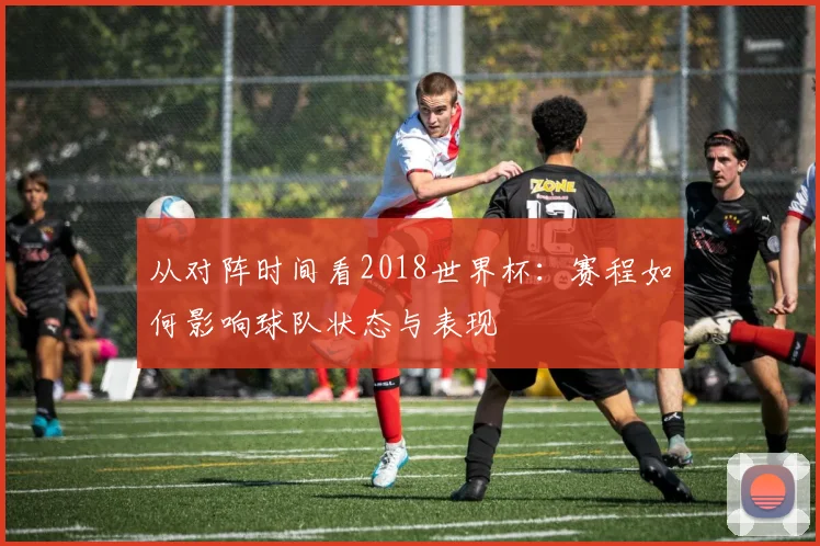 从对阵时间看2018世界杯：赛程如何影响球队状态与表现
