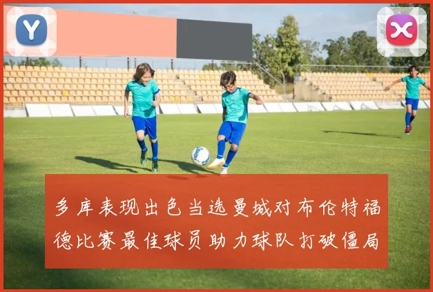 多库表现出色当选曼城对布伦特福德比赛最佳球员助力球队打破僵局