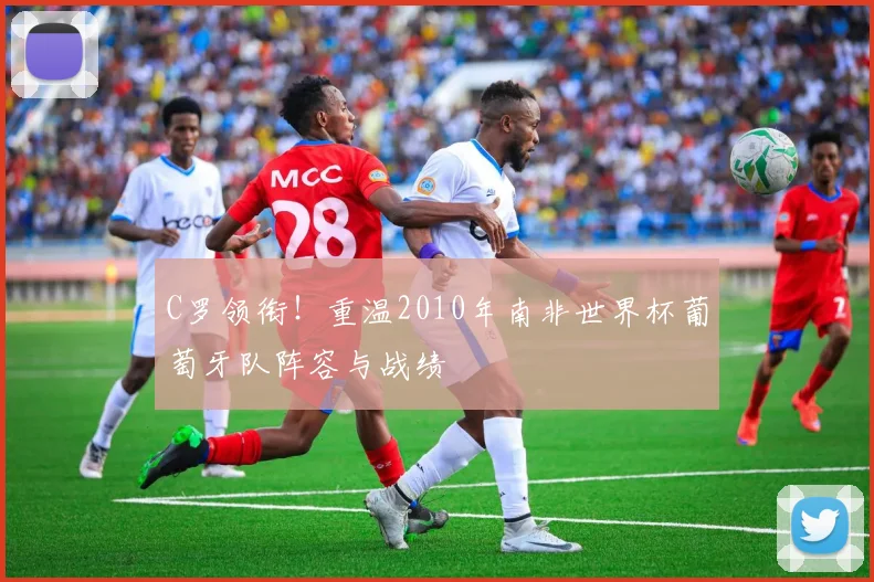 C罗领衔!重温2010年南非世界杯葡萄牙队阵容与战绩