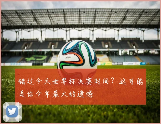 错过今天世界杯决赛时间？这可能是你今年最大的遗憾