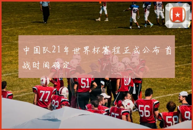 中国队21年世界杯赛程正式公布 首战时间确定